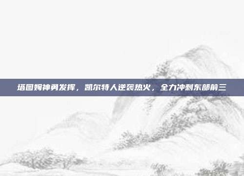 塔图姆神勇发挥，凯尔特人逆袭热火，全力冲刺东部前三