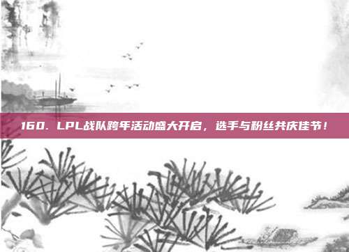 160. LPL战队跨年活动盛大开启，选手与粉丝共庆佳节！