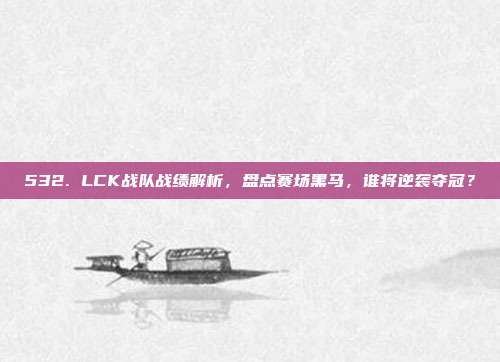 532. LCK战队战绩解析，盘点赛场黑马，谁将逆袭夺冠？