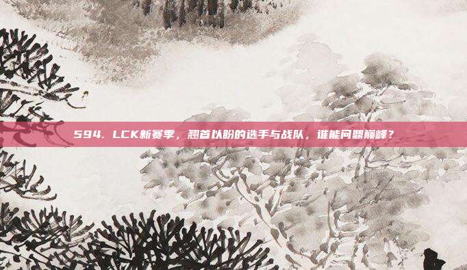 594. LCK新赛季，翘首以盼的选手与战队，谁能问鼎巅峰？