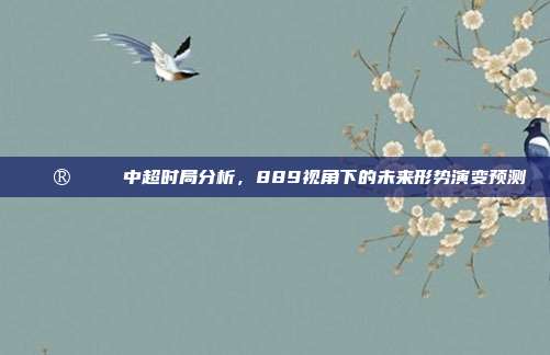 🔮📊 中超时局分析，889视角下的未来形势演变预测