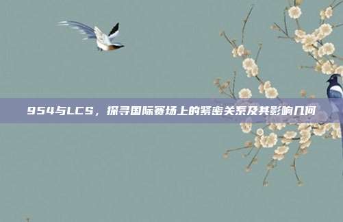 954与LCS，探寻国际赛场上的紧密关系及其影响几何