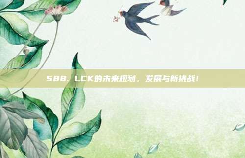 588. LCK的未来规划，发展与新挑战！