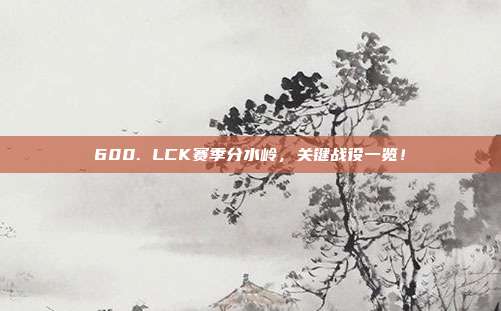 600. LCK赛季分水岭，关键战役一览！