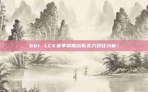 661. LCK赛季初期战队实力对比分析！