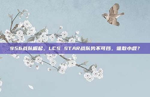 956战队崛起，LCS STAR战队势不可挡，谁敢小觑？