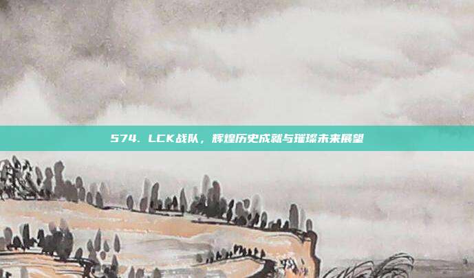 574. LCK战队，辉煌历史成就与璀璨未来展望