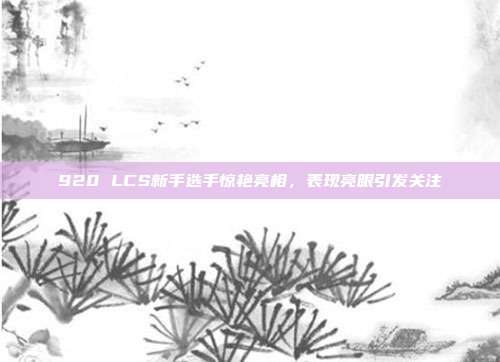 920 LCS新手选手惊艳亮相，表现亮眼引发关注