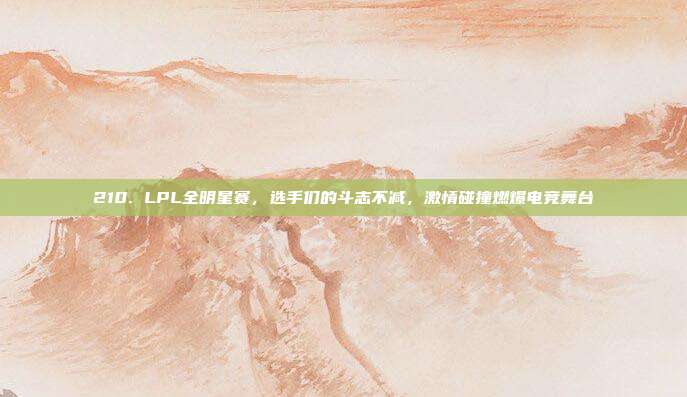 210. LPL全明星赛，选手们的斗志不减，激情碰撞燃爆电竞舞台