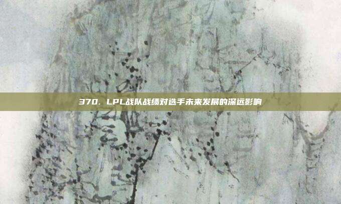 370. LPL战队战绩对选手未来发展的深远影响