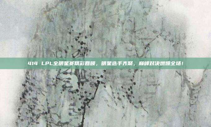 414 LPL全明星赛精彩回顾，明星选手齐聚，巅峰对决燃爆全场！