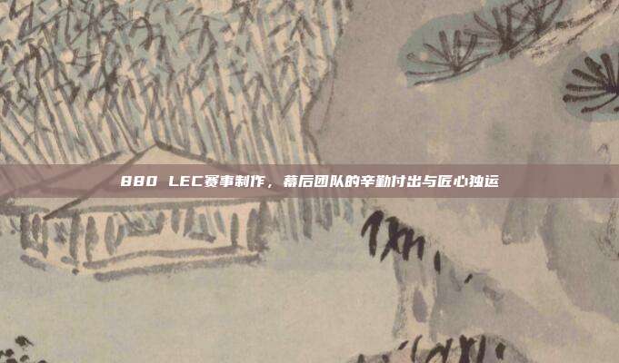 880 LEC赛事制作，幕后团队的辛勤付出与匠心独运