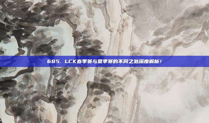 685. LCK春季赛与夏季赛的不同之处深度解析！