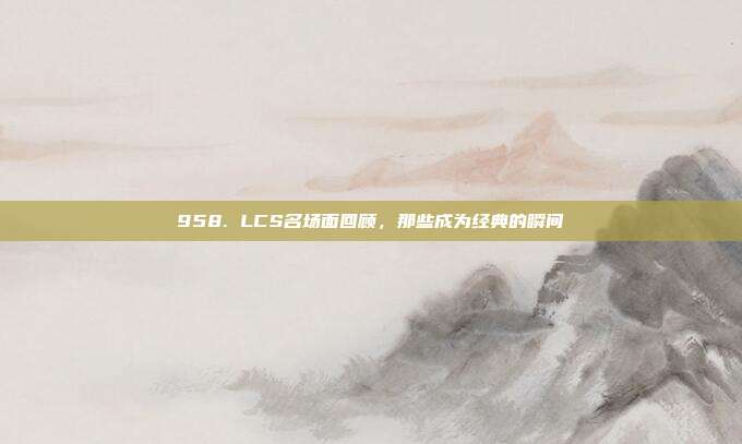 958. LCS名场面回顾，那些成为经典的瞬间