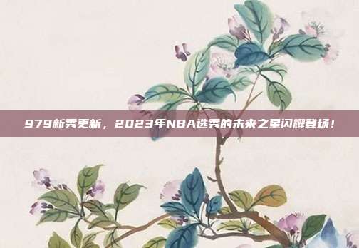 979新秀更新，2023年NBA选秀的未来之星闪耀登场！