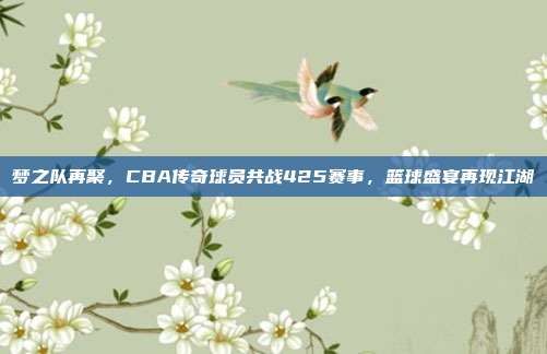 梦之队再聚，CBA传奇球员共战425赛事，篮球盛宴再现江湖