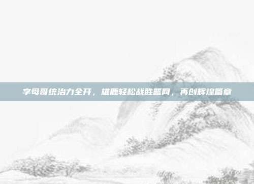 字母哥统治力全开，雄鹿轻松战胜篮网，再创辉煌篇章