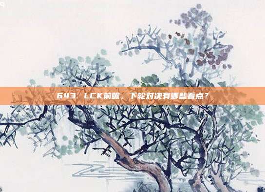 643. LCK前瞻，下轮对决有哪些看点？