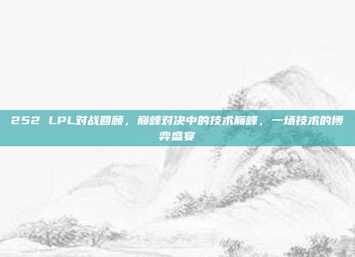 252 LPL对战回顾，巅峰对决中的技术巅峰，一场技术的博弈盛宴