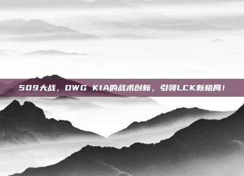 509大战，DWG KIA的战术创新，引领LCK新格局！