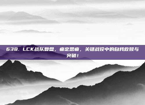 638. LCK战队复盘，痛定思痛，关键战役中的自我救赎与突破！