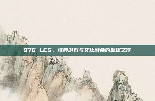 976 LCS，经典游戏与文化融合的璀璨之作