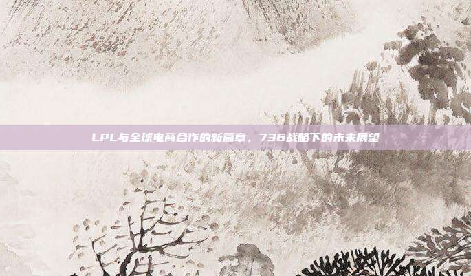 LPL与全球电商合作的新篇章，736战略下的未来展望