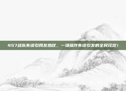 457战队失误引网友热议，一场操作失误引发的全民狂欢！