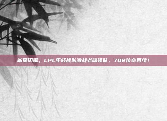 新星闪耀，LPL年轻战队激战老牌强队，702传奇再续！