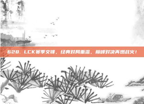 628. LCK赛季交锋，经典对局重温，巅峰对决再燃战火！