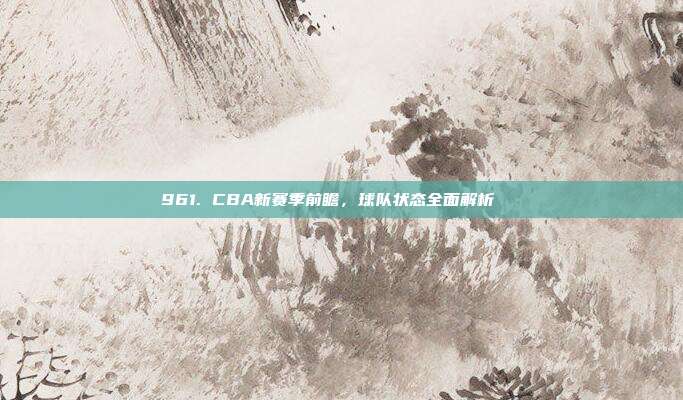 961. CBA新赛季前瞻，球队状态全面解析🔍