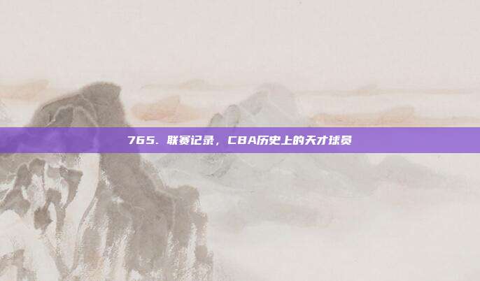 765. 联赛记录，CBA历史上的天才球员✨