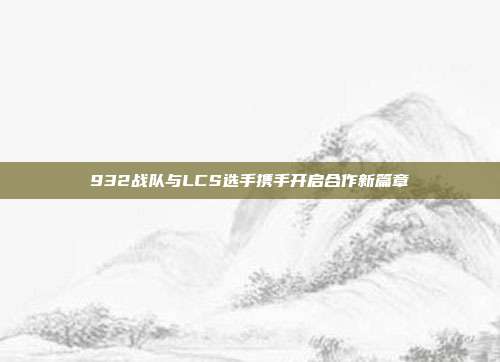 932战队与LCS选手携手开启合作新篇章