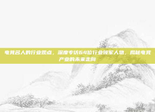 电竞名人的行业观点，深度专访64位行业领军人物，揭秘电竞产业的未来走向