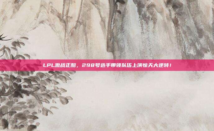 LPL激战正酣，298号选手带领队伍上演惊天大逆转！