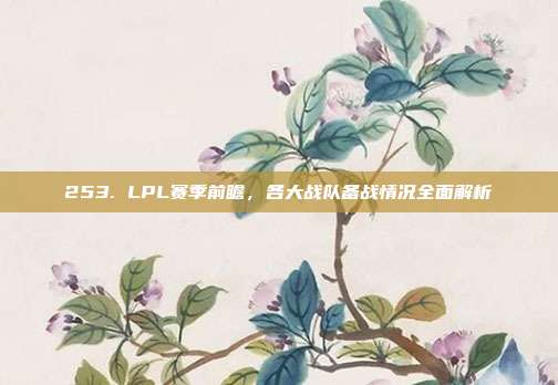 253. LPL赛季前瞻，各大战队备战情况全面解析