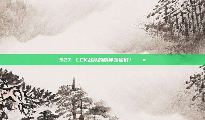 527. LCK战队的精神领袖们！💪