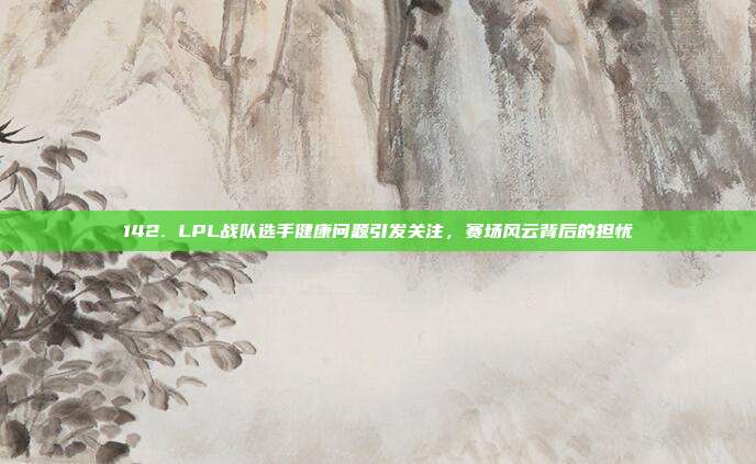 142. LPL战队选手健康问题引发关注，赛场风云背后的担忧