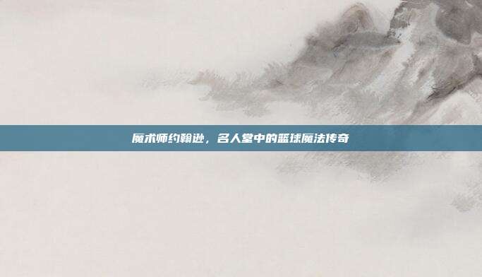 魔术师约翰逊，名人堂中的篮球魔法传奇