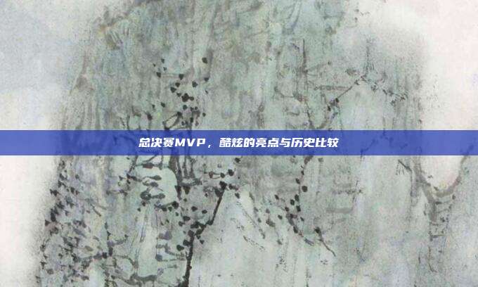 总决赛MVP，酷炫的亮点与历史比较