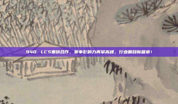 940. LCS重磅合作，赛事影响力再攀高峰，行业瞩目新篇章！