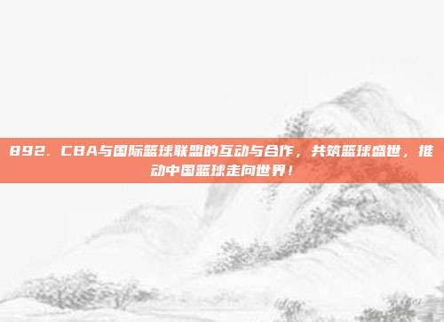 892. CBA与国际篮球联盟的互动与合作，共筑篮球盛世，推动中国篮球走向世界！