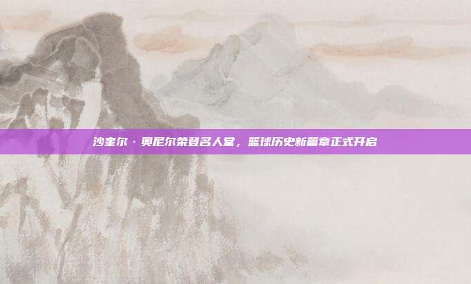 沙奎尔·奥尼尔荣登名人堂，篮球历史新篇章正式开启