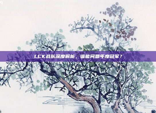 LCK战队深度解析，谁能问鼎年度冠军？