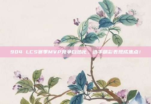 904 LCS赛季MVP竞争白热化，选手精彩表现成焦点！