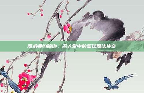 魔术师约翰逊，名人堂中的篮球魔法传奇