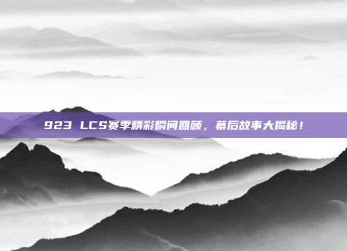 923 LCS赛季精彩瞬间回顾，幕后故事大揭秘！