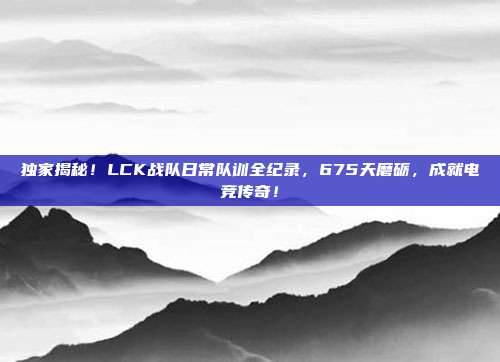 独家揭秘！LCK战队日常队训全纪录，675天磨砺，成就电竞传奇！