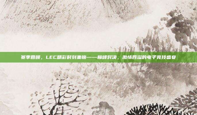 赛季回顾，LEC精彩时刻集锦——巅峰对决，激情四溢的电子竞技盛宴