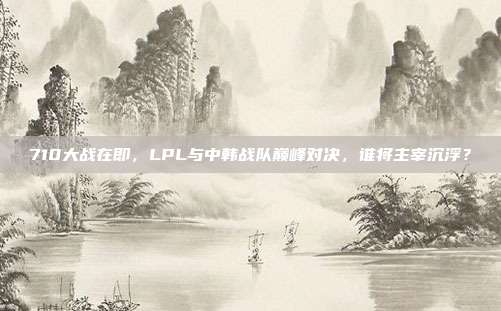 710大战在即，LPL与中韩战队巅峰对决，谁将主宰沉浮？